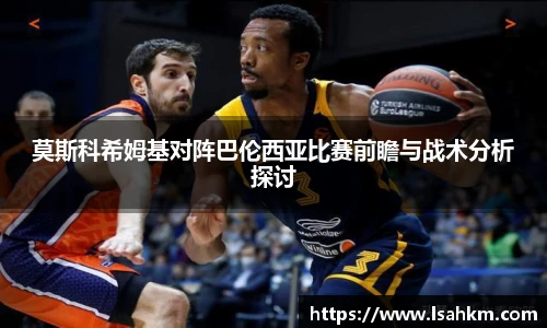 莫斯科希姆基对阵巴伦西亚比赛前瞻与战术分析探讨