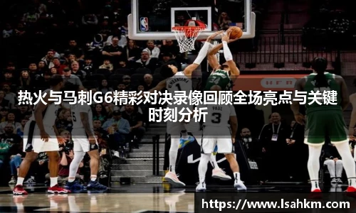 热火与马刺G6精彩对决录像回顾全场亮点与关键时刻分析
